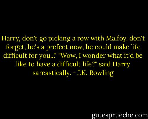 Harry, don't go picking a row with Malfoy, don't forget, he's a prefect now, he could make life difficult for you..."<br />"Wow, I wonder what it'd be like to have a difficult life?" said Harry sarcastically. - J.K. Rowling