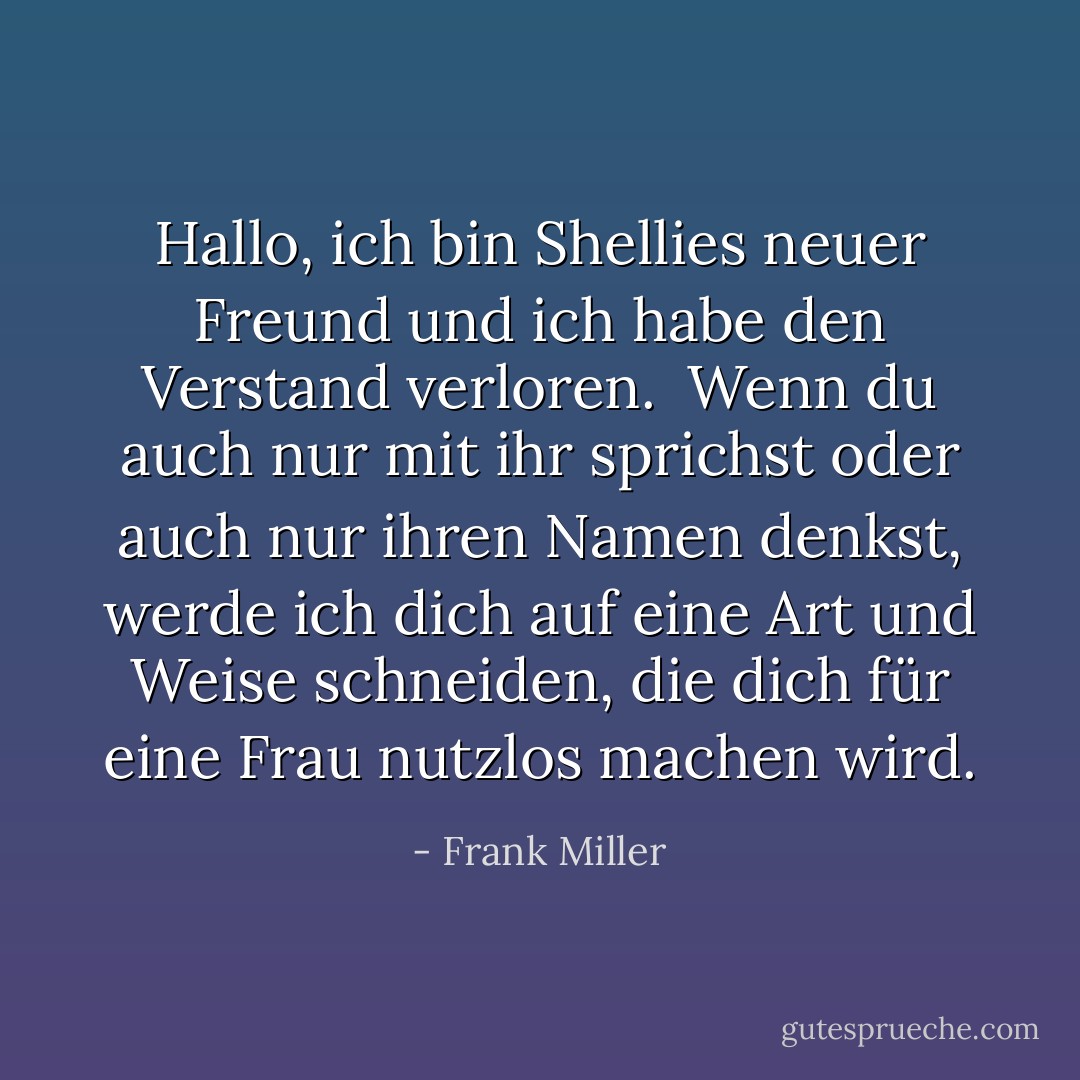 Hallo, ich bin Shellies neuer Freund und ich habe den Verstand verloren. <br />Wenn du auch nur mit ihr sprichst oder auch nur ihren Namen denkst, werde ich dich auf eine Art und Weise schneiden, die dich für eine Frau nutzlos machen wird. - Frank Miller<
