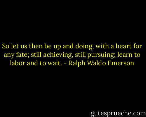 So let us then be up and doing, with a heart for any fate; still achieving, still pursuing; learn to labor and to wait. - Ralph Waldo Emerson