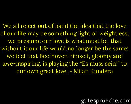 We all reject out of hand the idea that the love of our life may be something light or weightless; we presume our love is what must be, that without it our life would no longer be the same; we feel that Beethoven himself, gloomy and awe-inspiring, is playing the “Es muss sein!” to our own great love. - Milan Kundera