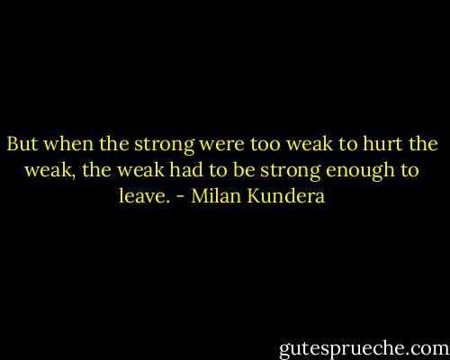 But when the strong were too weak to hurt the weak, the weak had to be strong enough to leave. - Milan Kundera