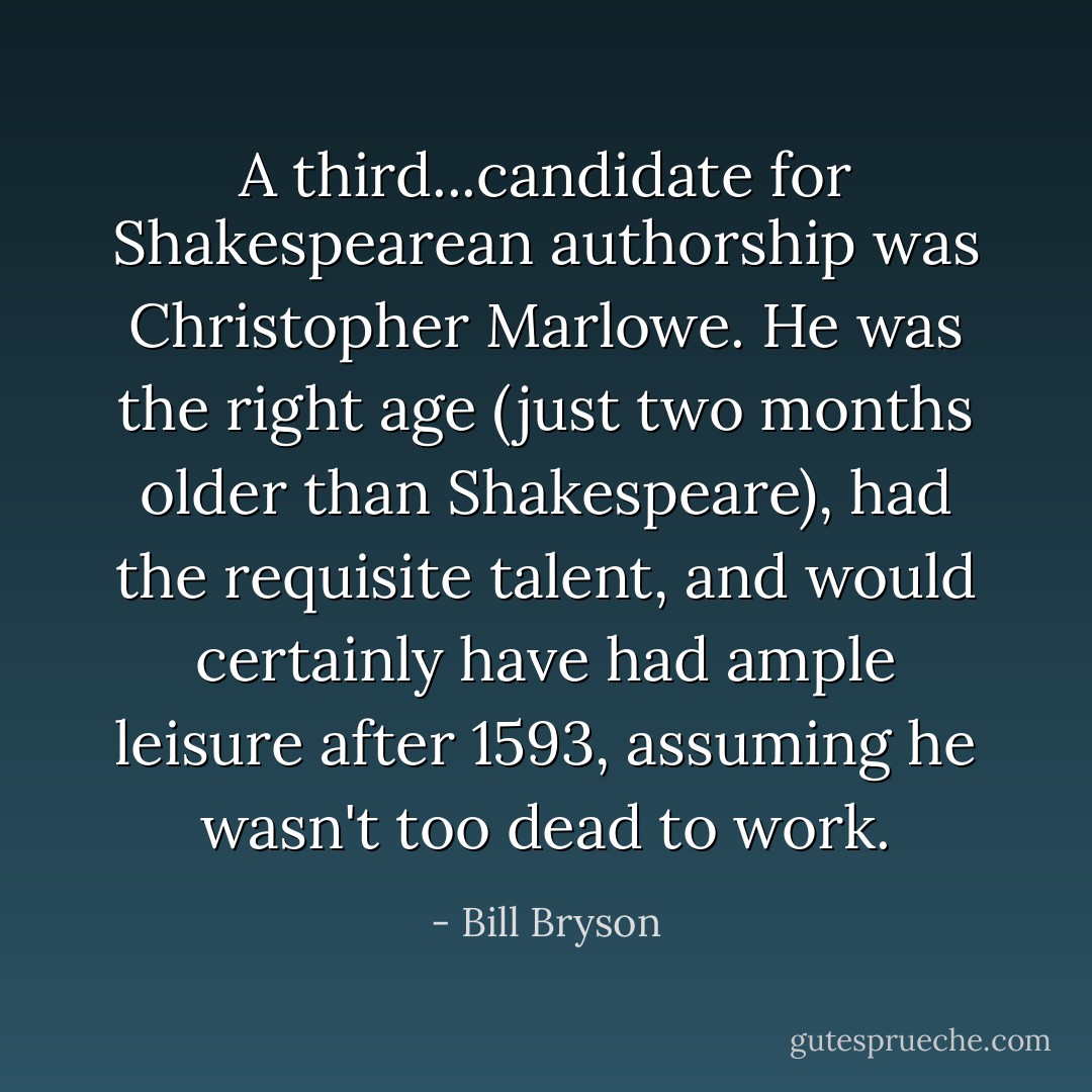 A third...candidate for Shakespearean authorship was Christopher Marlowe. He was the right age (just two months older than Shakespeare), had the requisite talent, and would certainly have had ample leisure after 1593, assuming he wasn't too dead to work. - Bill Bryson