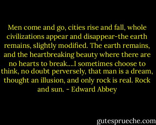 Men come and go, cities rise and fall, whole civilizations appear and disappear-the earth remains, slightly modified. The earth remains, and the heartbreaking beauty where there are no hearts to break....I sometimes choose to think, no doubt perversely, that man is a dream, thought an illusion, and only rock is real. Rock and sun. - Edward Abbey