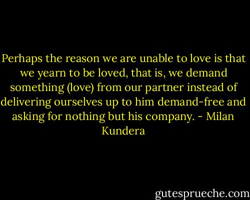 Perhaps the reason we are unable to love is that we yearn to be loved, that is, we demand something (love) from our partner instead of delivering ourselves up to him demand-free and asking for nothing but his company. - Milan Kundera