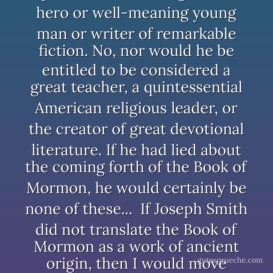 Not everything in life is so black and white, but the authenticity of the Book of Mormon and its keystone role in our religion seem to be exactly that. Either Joseph Smith was the prophet he said he was, a prophet who, after seeing the Father and the Son, later beheld the angel Moroni, repeatedly heard counsel from Moroni's lips, and eventually received at his hands a set of ancient gold plates that he then translated by the gift and power of God, or else he did not. And if he did not, he would not be entitled to the reputation of New England folk hero or well-meaning young man or writer of remarkable fiction. No, nor would he be entitled to be considered a great teacher, a quintessential American religious leader, or the creator of great devotional literature. If he had lied about the coming forth of the Book of Mormon, he would certainly be none of these...<br /><br />If Joseph Smith did not translate the Book of Mormon as a work of ancient origin, then I would move heaven and earth to meet the "real" nineteenth-century author. After one hundred and fifty years, no one can come up with a credible alternative candidate, but if the book were false, surely there must be someone willing to step forward-if no one else, at least the descendants of the "real" author-claiming credit for such a remarkable document and all that has transpired in its wake. After all, a writer that can move millions can make millions. Shouldn't someone have come forth then or now to cashier the whole phenomenon?  - Jeffrey R. Holland