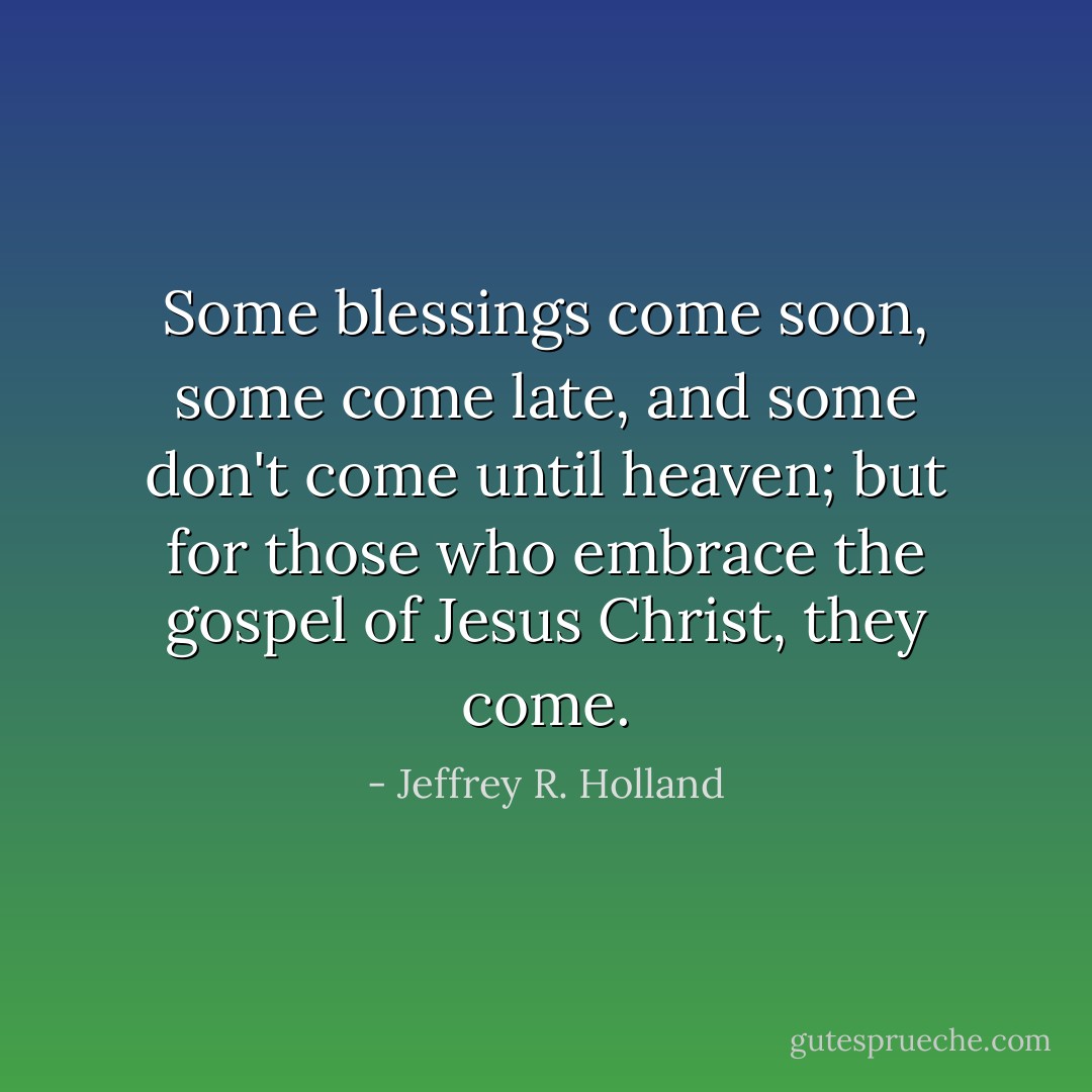 Some blessings come soon, some come late, and some don't come until heaven; but for those who embrace the gospel of Jesus Christ, they come. - Jeffrey R. Holland