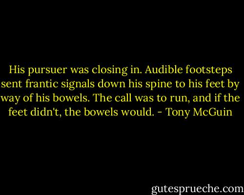 His pursuer was closing in. Audible footsteps sent frantic signals down his spine to his feet by way of his bowels. The call was to run, and if the feet didn't, the bowels would. - Tony McGuin