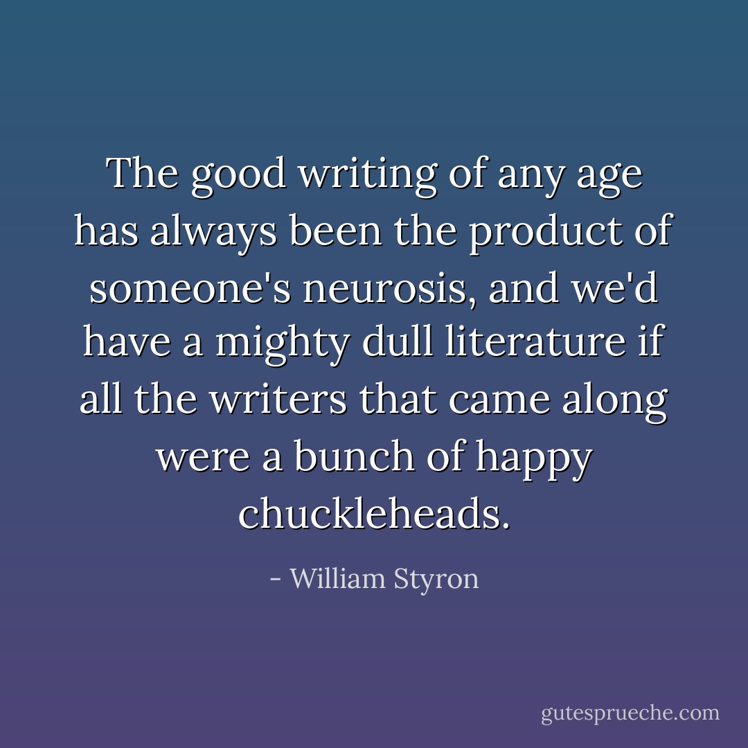 The good writing of any age has always been the product of someone's neurosis, and we'd have a mighty dull literature if all the writers that came along were a bunch of happy chuckleheads. - William Styron