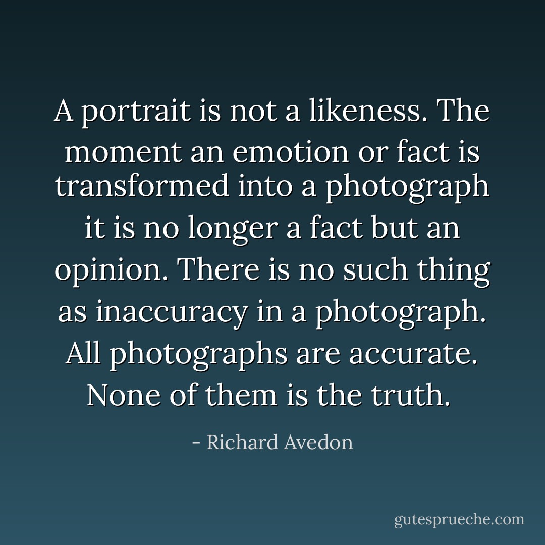A portrait is not a likeness. The moment an emotion or fact is transformed into a photograph it is no longer a fact but an opinion. There is no such thing as inaccuracy in a photograph. All photographs are accurate. None of them is the truth.  - Richard Avedon