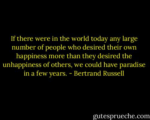 If there were in the world today any large number of people who desired their own happiness more than they desired the unhappiness of others, we could have paradise in a few years. - Bertrand Russell