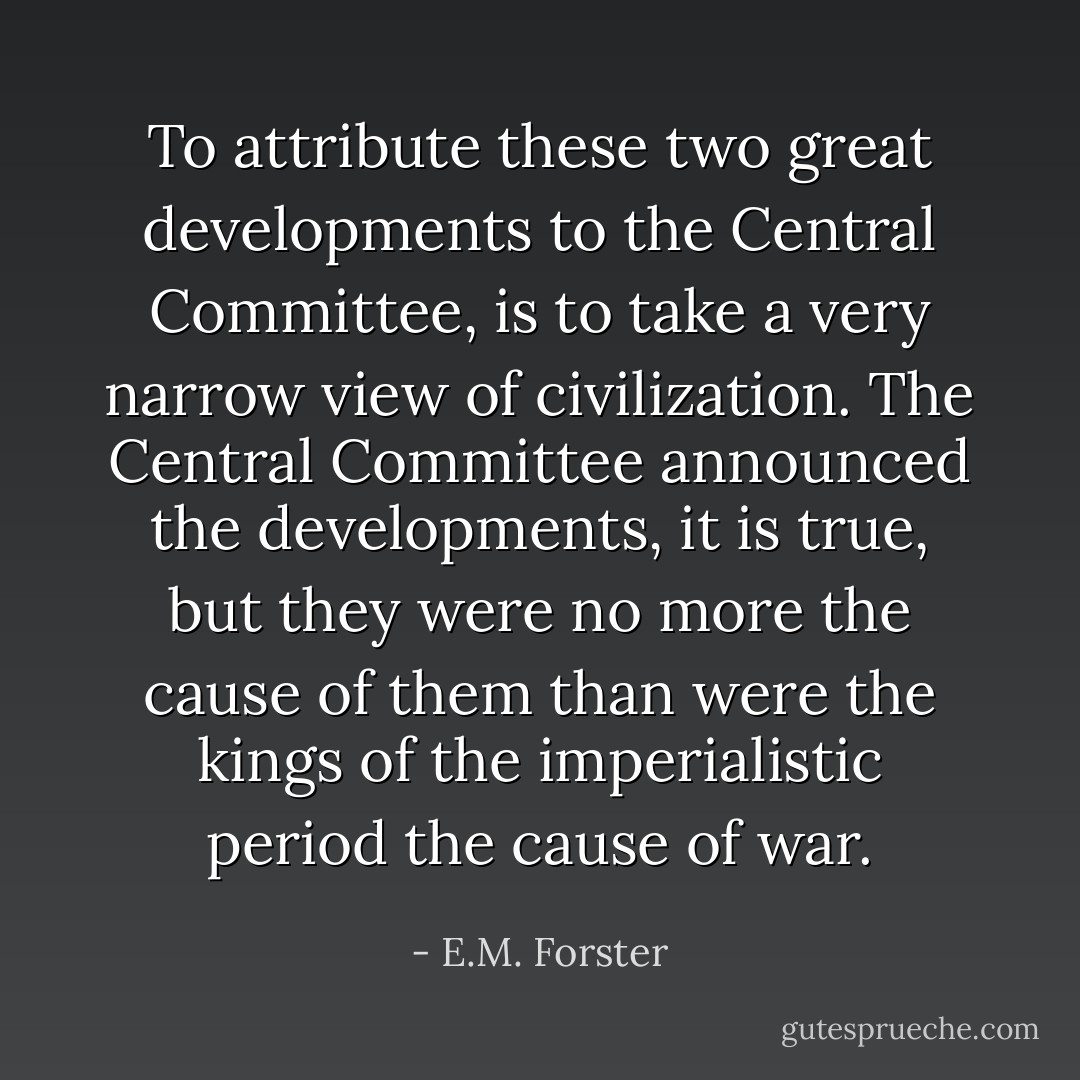 To attribute these two great developments to the Central Committee, is to take a very narrow view of civilization. The Central Committee announced the developments, it is true, but they were no more the cause of them than were the kings of the imperialistic period the cause of war. - E.M. Forster