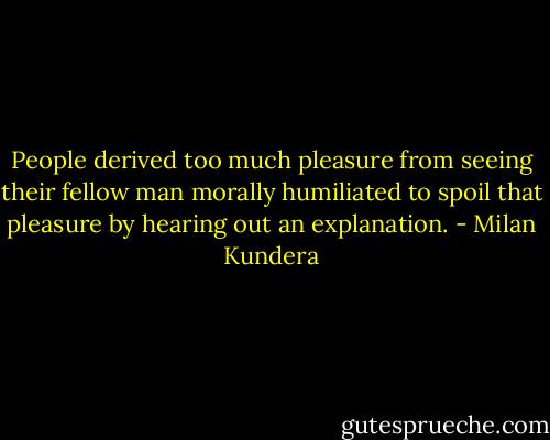 People derived too much pleasure from seeing their fellow man morally humiliated to spoil that pleasure by hearing out an explanation. - Milan Kundera