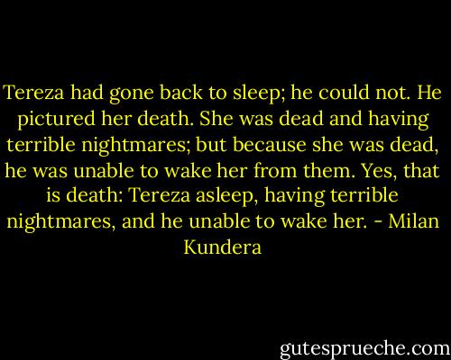Tereza had gone back to sleep; he could not. He pictured her death. She was dead and having terrible nightmares; but because she was dead, he was unable to wake her from them. Yes, that is death: Tereza asleep, having terrible nightmares, and he unable to wake her. - Milan Kundera