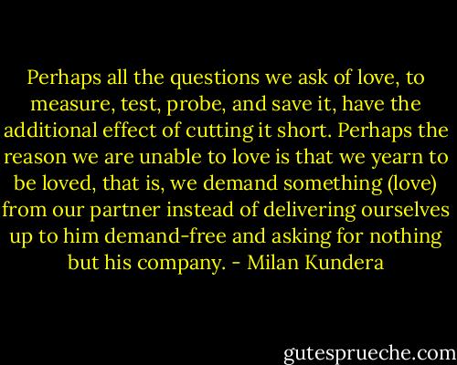 Perhaps all the questions we ask of love, to measure, test, probe, and save it, have the additional effect of cutting it short. Perhaps the reason we are unable to love is that we yearn to be loved, that is, we demand something (love) from our partner instead of delivering ourselves up to him demand-free and asking for nothing but his company. - Milan Kundera