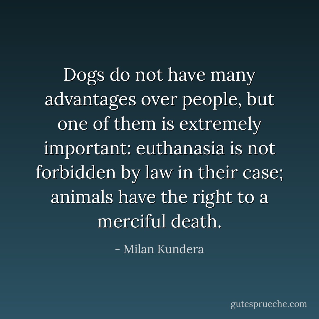 Dogs do not have many advantages over people, but one of them is extremely important: euthanasia is not forbidden by law in their case; animals have the right to a merciful death. - Milan Kundera