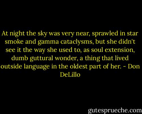 At night the sky was very near, sprawled in star smoke and gamma cataclysms, but she didn't see it the way she used to, as soul extension, dumb guttural wonder, a thing that lived outside language in the oldest part of her. - Don DeLillo