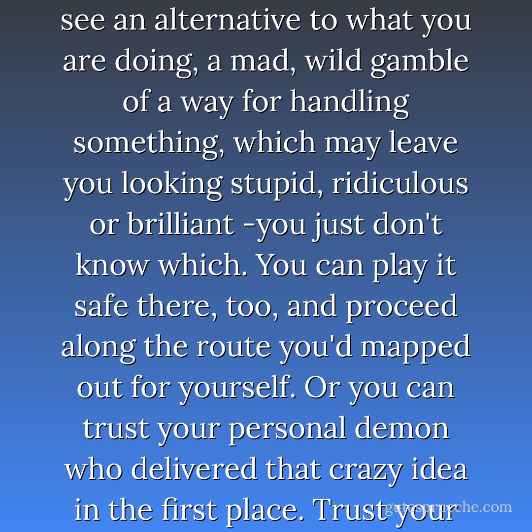 Occasionally, there arises a writing situation where you see an alternative to what you are doing, a mad, wild gamble of a way for handling something, which may leave you looking stupid, ridiculous or brilliant -you just don't know which. You can play it safe there, too, and proceed along the route you'd mapped out for yourself. Or you can trust your personal demon who delivered that crazy idea in the first place.<br />Trust your demon. - Roger Zelazny