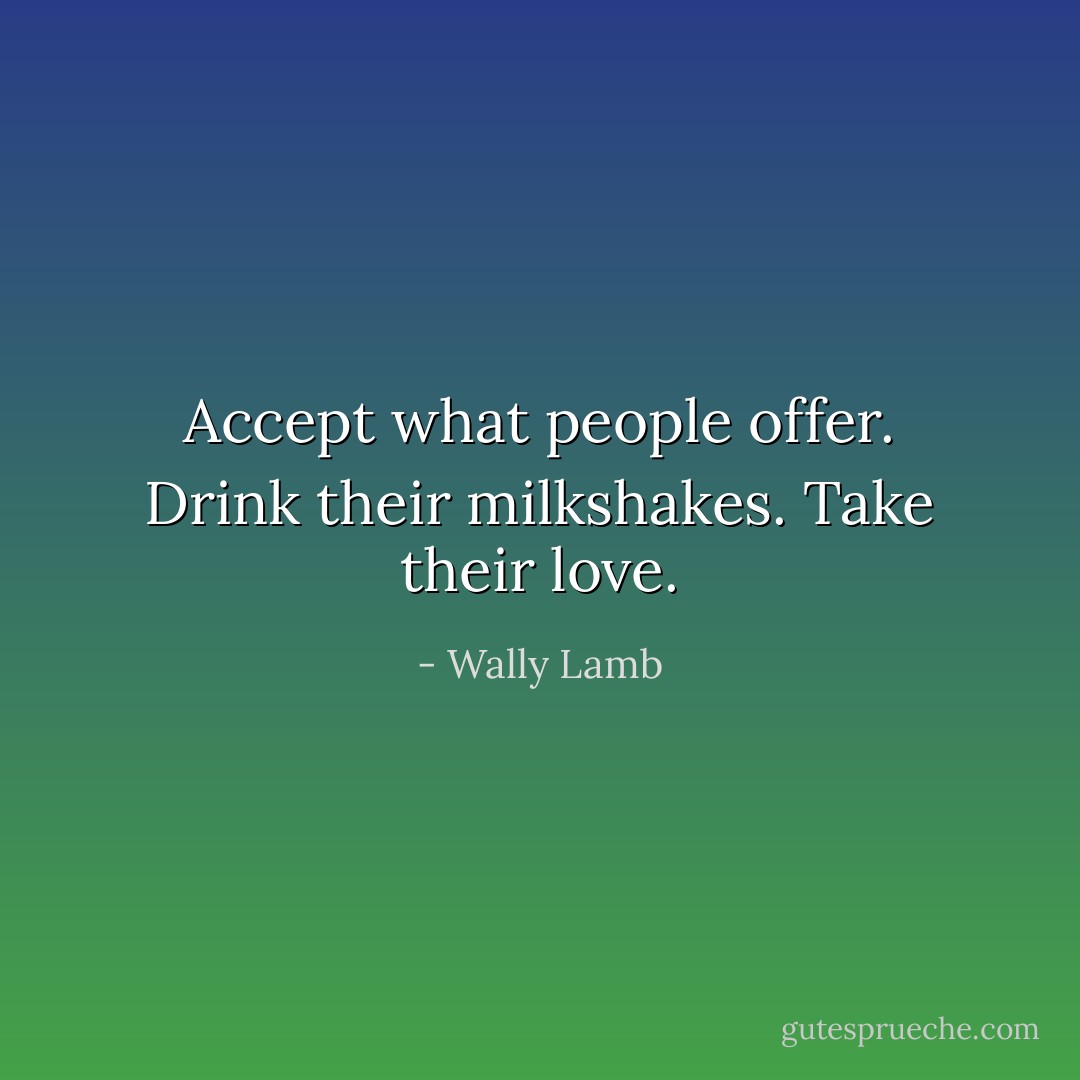 Accept what people offer. Drink their milkshakes. Take their love. - Wally Lamb