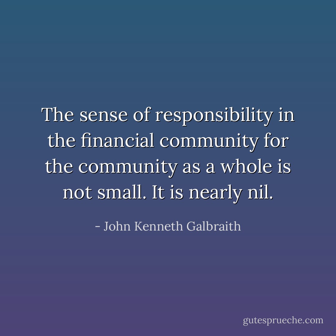 The sense of responsibility in the financial community for the community as a whole is not small. It is nearly nil. - John Kenneth Galbraith