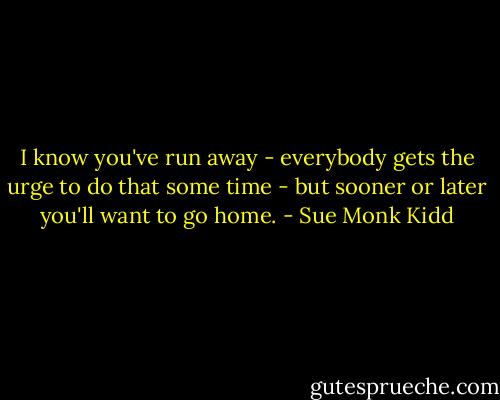 I know you've run away - everybody gets the urge to do that some time - but sooner or later you'll want to go home. - Sue Monk Kidd