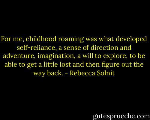 For me, childhood roaming was what developed self-reliance, a sense of direction and adventure, imagination, a will to explore, to be able to get a little lost and then figure out the way back. - Rebecca Solnit