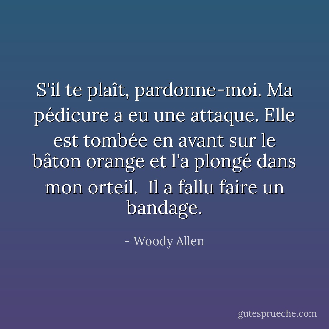 S'il te plaît, pardonne-moi. Ma pédicure a eu une attaque. Elle est tombée en avant sur le bâton orange et l'a plongé dans mon orteil. <br />Il a fallu faire un bandage. - Woody Allen