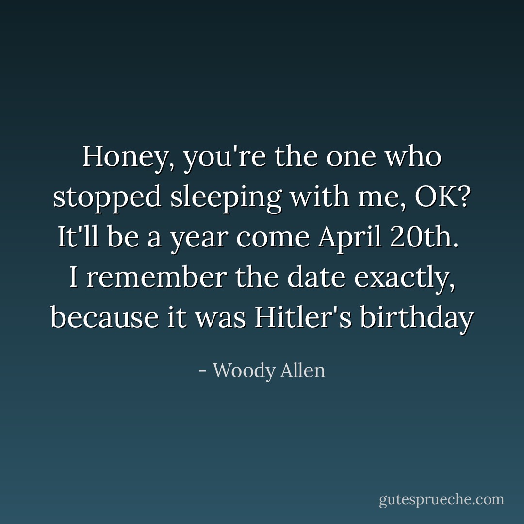 Honey, you're the one who stopped sleeping with me, OK?<br />It'll be a year come April 20th. <br />I remember the date exactly, because it was Hitler's birthday - Woody Allen