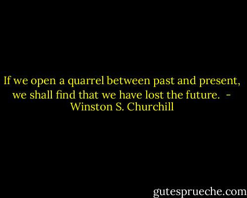 If we open a quarrel between past and present, we shall find that we have lost the future.  - Winston S. Churchill