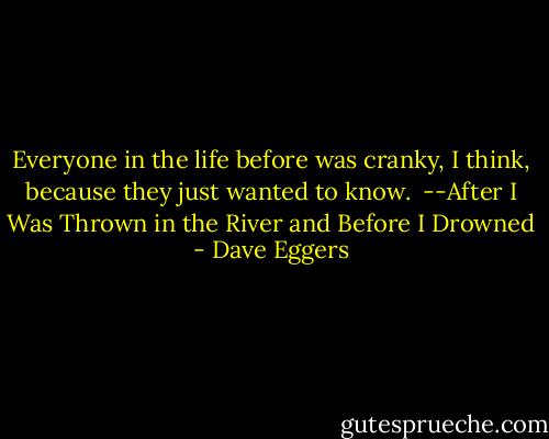 Everyone in the life before was cranky, I think, because they just wanted to know.<br /><br />--After I Was Thrown in the River and Before I Drowned - Dave Eggers