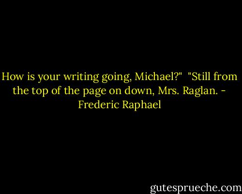 How is your writing going, Michael?"<br /><br />"Still from the top of the page on down, Mrs. Raglan. - Frederic Raphael