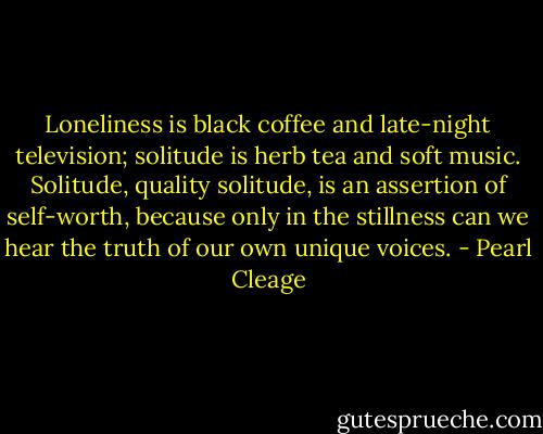 Loneliness is black coffee and late-night television; solitude is herb tea and soft music. Solitude, quality solitude, is an assertion of self-worth, because only in the stillness can we hear the truth of our own unique voices. - Pearl Cleage