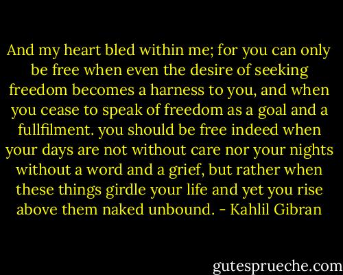 And my heart bled within me; for you can only be free when even the desire of seeking freedom becomes a harness to you, and when you cease to speak of freedom as a goal and a fullfilment. you should be free indeed when your days are not without care nor your nights without a word and a grief, but rather when these things girdle your life and yet you rise above them naked unbound. - Kahlil Gibran
