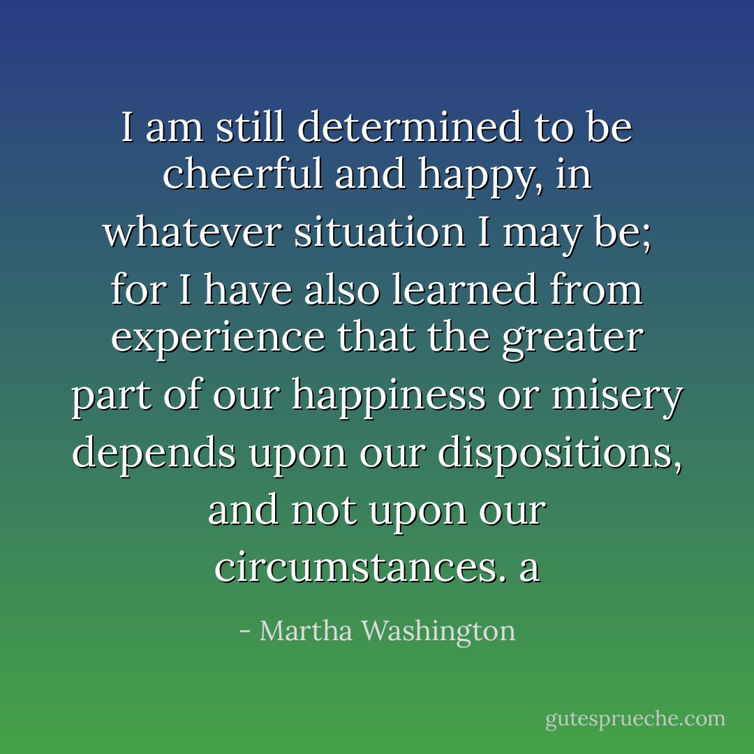 I am still determined to be cheerful and happy, in whatever situation I may be; for I have also learned from experience that the greater part of our happiness or misery depends upon our dispositions, and not upon our circumstances. a - Martha Washington