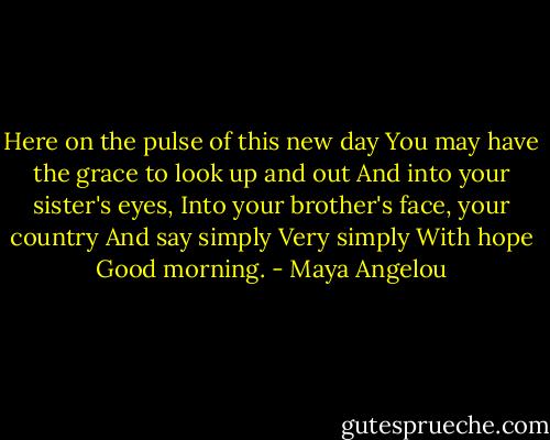Here on the pulse of this new day<br />You may have the grace to look up and out<br />And into your sister's eyes,<br />Into your brother's face, your country<br />And say simply<br />Very simply<br />With hope<br />Good morning. - Maya Angelou