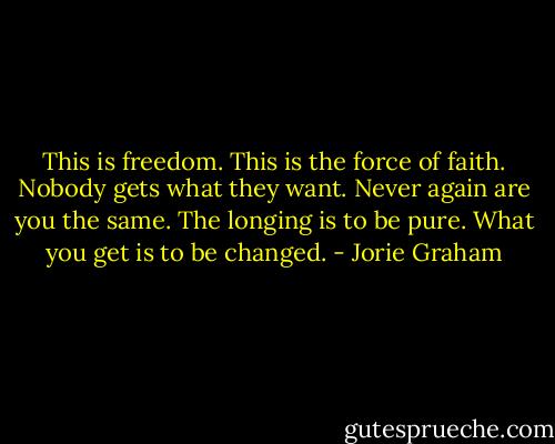 This is freedom. This is the force of faith. Nobody gets what they want. Never again are you the same. The longing<br />is to be pure. What you get is to be changed. - Jorie Graham