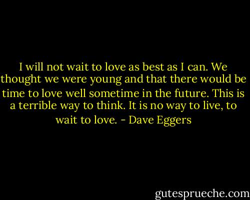 I will not wait to love as best as I can. We thought we were young and that there would be time to love well sometime in the future. This is a terrible way to think. It is no way to live, to wait to love. - Dave Eggers