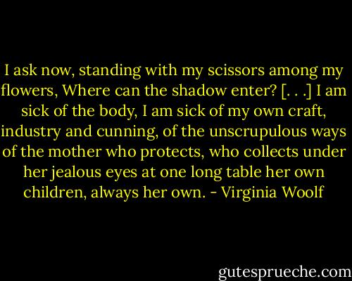 I ask now, standing with my scissors among my flowers, Where can the shadow enter? [. . .] I am sick of the body, I am sick of my own craft, industry and cunning, of the unscrupulous ways of the mother who protects, who collects under her jealous eyes at one long table her own children, always her own. - Virginia Woolf