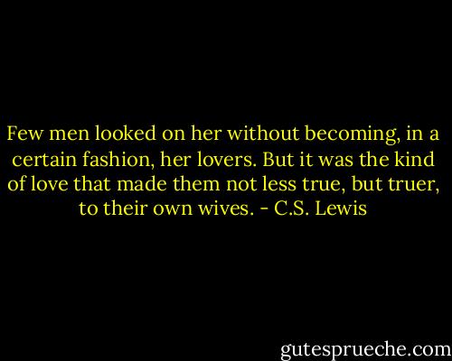 Few men looked on her without becoming, in a certain fashion, her lovers. But it was the kind of love that made them not less true, but truer, to their own wives. - C.S. Lewis