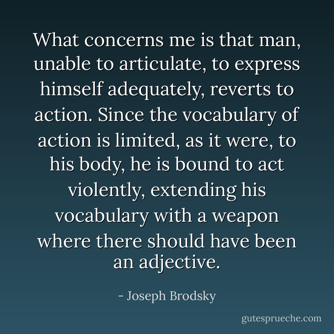 What concerns me is that man, unable to articulate, to express himself adequately, reverts to action. Since the vocabulary of action is limited, as it were, to his body, he is bound to act violently, extending his vocabulary with a weapon where there should have been an adjective. - Joseph Brodsky