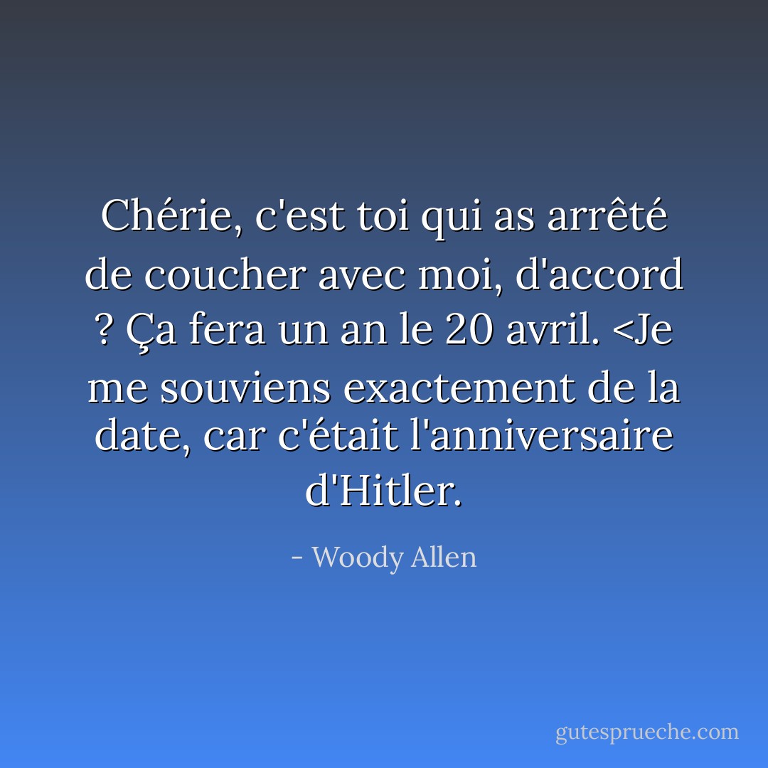 Chérie, c'est toi qui as arrêté de coucher avec moi, d'accord ? Ça fera un an le 20 avril. <Je me souviens exactement de la date, car c'était l'anniversaire d'Hitler. - Woody Allen
