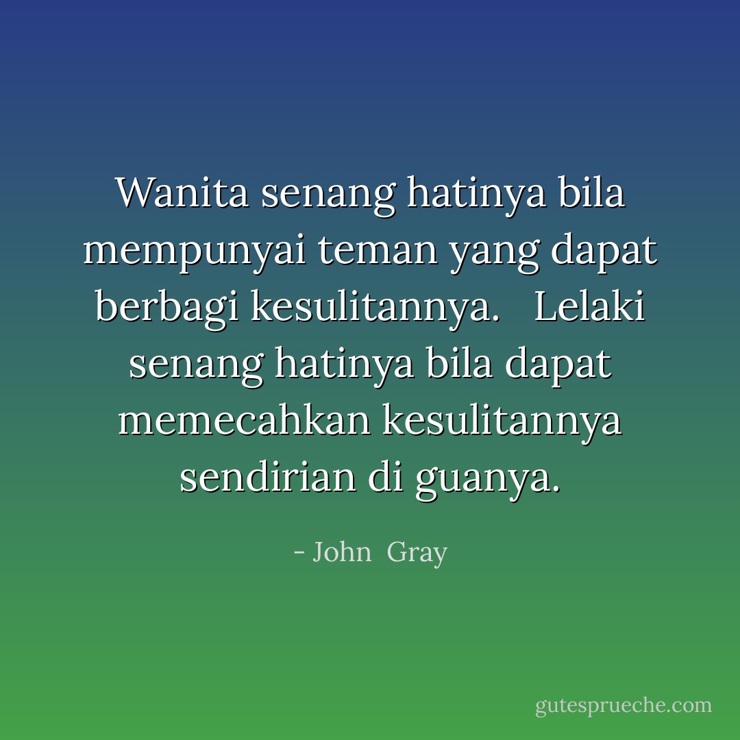 Wanita senang hatinya bila mempunyai teman yang dapat berbagi kesulitannya. <br /><br />Lelaki senang hatinya bila dapat memecahkan kesulitannya sendirian di guanya. - John  Gray