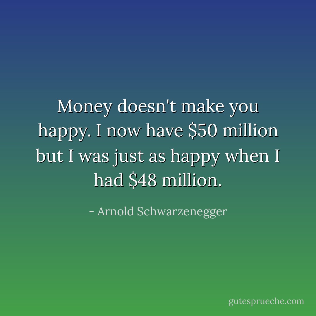 Money doesn't make you happy. I now have $50 million but I was just as happy when I had $48 million. - Arnold Schwarzenegger