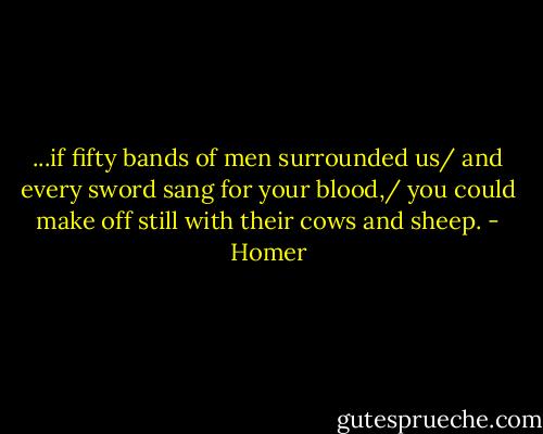 ...if fifty bands of men surrounded us/ and every sword sang for your blood,/ you could make off still with their cows and sheep. - Homer