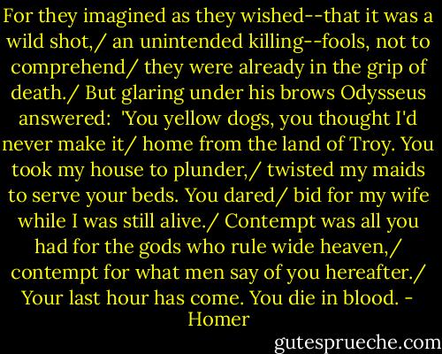 For they imagined as they wished--that it was a wild shot,/ an unintended killing--fools, not to comprehend/ they were already in the grip of death./ But glaring under his brows Odysseus answered:<br /><br />'You yellow dogs, you thought I'd never make it/ home from the land of Troy. You took my house to plunder,/ twisted my maids to serve your beds. You dared/ bid for my wife while I was still alive./ Contempt was all you had for the gods who rule wide heaven,/ contempt for what men say of you hereafter./ Your last hour has come. You die in blood. - Homer