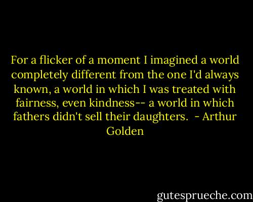 For a flicker of a moment I imagined a world completely different from the one I'd always known, a world in which I was treated with fairness, even kindness-- a world in which fathers didn't sell their daughters.  - Arthur Golden