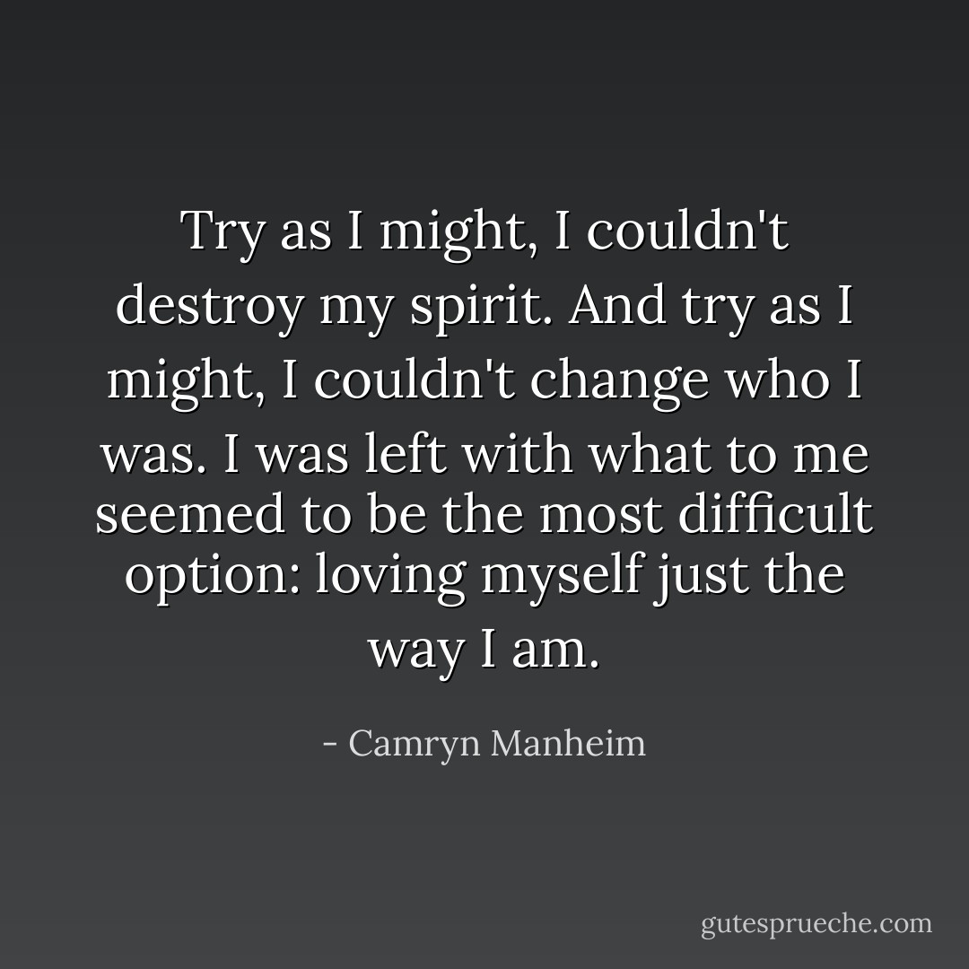 Try as I might, I couldn't destroy my spirit. And try as I might, I couldn't change who I was. I was left with what to me seemed to be the most difficult option: loving myself just the way I am. - Camryn Manheim