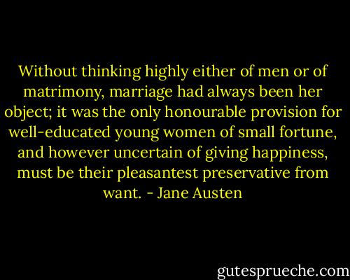 Without thinking highly either of men or of matrimony, marriage had always been her object; it was the only honourable provision for well-educated young women of small fortune, and however uncertain of giving happiness, must be their pleasantest preservative from want. - Jane Austen