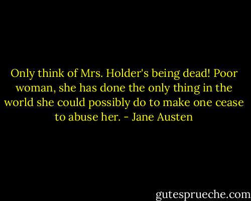 Only think of Mrs. Holder's being dead! Poor woman, she has done the only thing in the world she could possibly do to make one cease to abuse her. - Jane Austen
