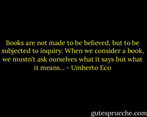 Books are not made to be believed, but to be subjected to inquiry. When we consider a book, we mustn't ask ourselves what it says but what it means... - Umberto Eco