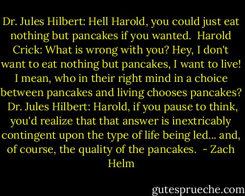 Dr. Jules Hilbert: Hell Harold, you could just eat nothing but pancakes if you wanted.<br /><br />Harold Crick: What is wrong with you? Hey, I don't want to eat nothing but pancakes, I want to live! I mean, who in their right mind in a choice between pancakes and living chooses pancakes?<br /><br />Dr. Jules Hilbert: Harold, if you pause to think, you'd realize that that answer is inextricably contingent upon the type of life being led... and, of course, the quality of the pancakes.  - Zach Helm